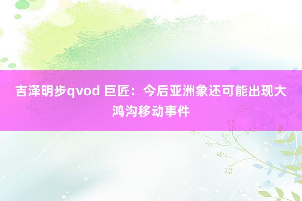 吉泽明步qvod 巨匠：今后亚洲象还可能出现大鸿沟移动事件