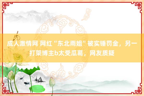 成人激情网 网红“东北雨姐”被实锤罚金，另一打架博主b太受瓜葛，网友质疑