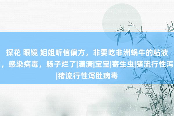 探花 眼镜 姐姐听信偏方，非要吃非洲蜗牛的粘液瘦骨后，感染病毒，肠子烂了|潇潇|宝宝|寄生虫|猪流行性泻肚病毒