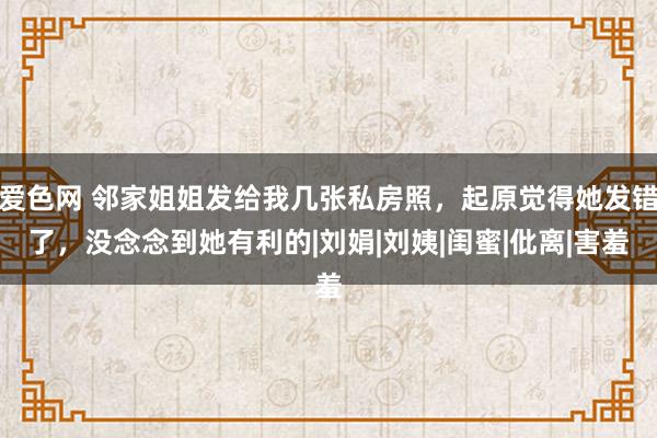 爱色网 邻家姐姐发给我几张私房照，起原觉得她发错了，没念念到她有利的|刘娟|刘姨|闺蜜|仳离|害羞