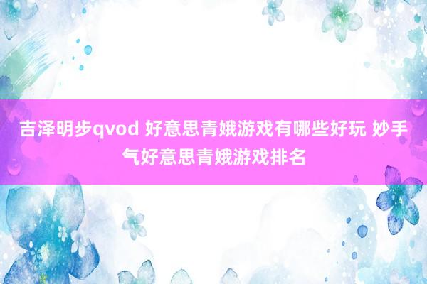 吉泽明步qvod 好意思青娥游戏有哪些好玩 妙手气好意思青娥游戏排名