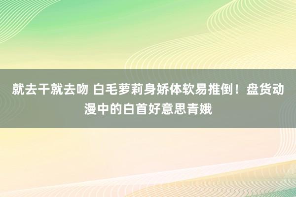 就去干就去吻 白毛萝莉身娇体软易推倒！盘货动漫中的白首好意思青娥