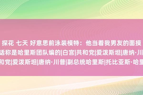 探花 七天 好意思前泳装模特：他当着我男友的面摸我的胸 特朗普团队回话称是哈里斯团队编的|白宫|共和党|爱泼斯坦|唐纳·川普|副总统哈里斯|托比亚斯·哈里斯