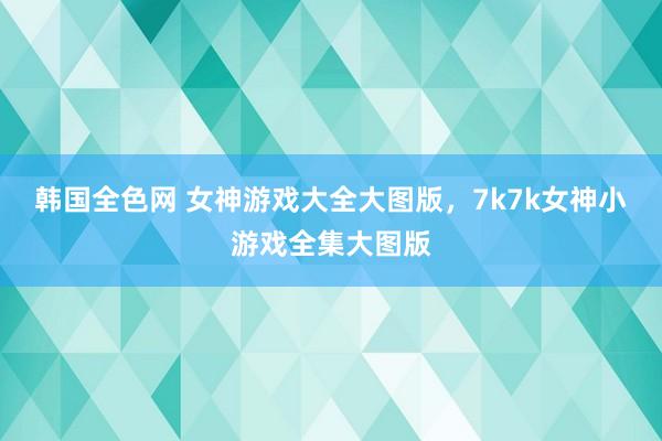 韩国全色网 女神游戏大全大图版，7k7k女神小游戏全集大图版