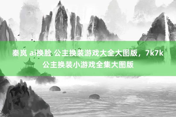 秦岚 ai换脸 公主换装游戏大全大图版，7k7k公主换装小游戏全集大图版