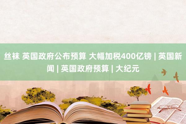 丝袜 英国政府公布预算 大幅加税400亿镑 | 英国新闻 | 英国政府预算 | 大纪元