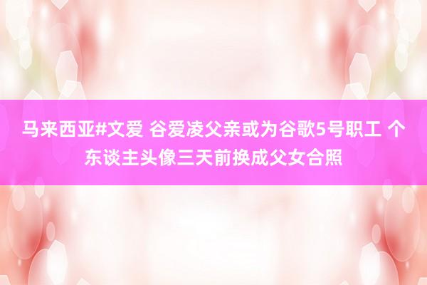 马来西亚#文爱 谷爱凌父亲或为谷歌5号职工 个东谈主头像三天前换成父女合照