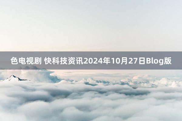 色电视剧 快科技资讯2024年10月27日Blog版