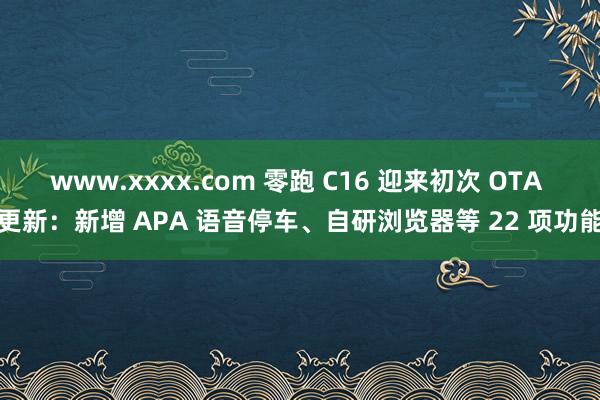 www.xxxx.com 零跑 C16 迎来初次 OTA 更新：新增 APA 语音停车、自研浏览器等 22 项功能