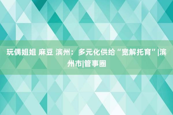 玩偶姐姐 麻豆 滨州：多元化供给“宽解托育”|滨州市|管事圈