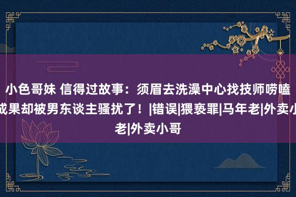 小色哥妹 信得过故事：须眉去洗澡中心找技师唠嗑，成果却被男东谈主骚扰了！|错误|猥亵罪|马年老|外卖小哥