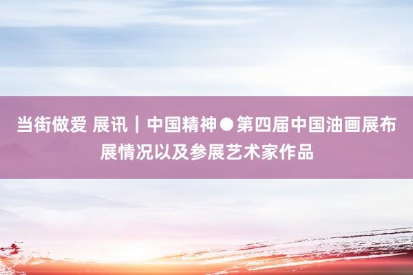 当街做爱 展讯｜中国精神●第四届中国油画展布展情况以及参展艺术家作品