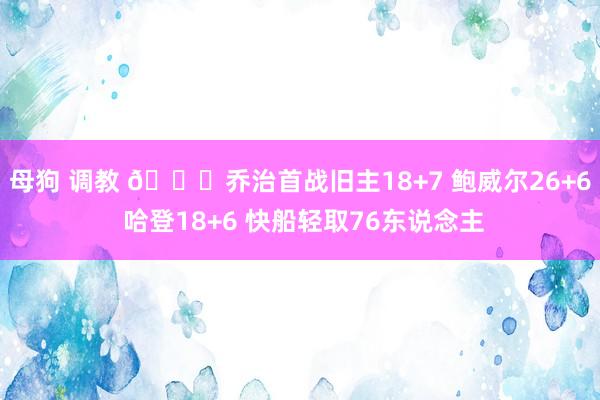 母狗 调教 🏀乔治首战旧主18+7 鲍威尔26+6 哈登18+6 快船轻取76东说念主