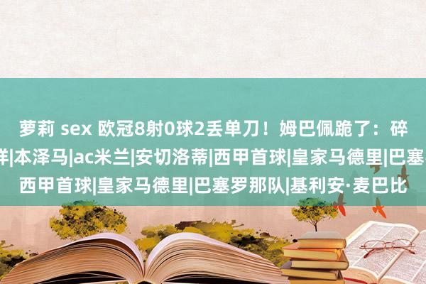 萝莉 sex 欧冠8射0球2丢单刀！姆巴佩跪了：碎裂皇马均衡，双输花样|本泽马|ac米兰|安切洛蒂|西甲首球|皇家马德里|巴塞罗那队|基利安·麦巴比