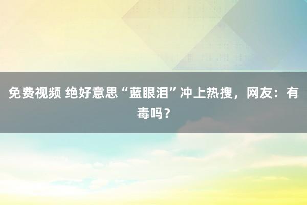 免费视频 绝好意思“蓝眼泪”冲上热搜，网友：有毒吗？