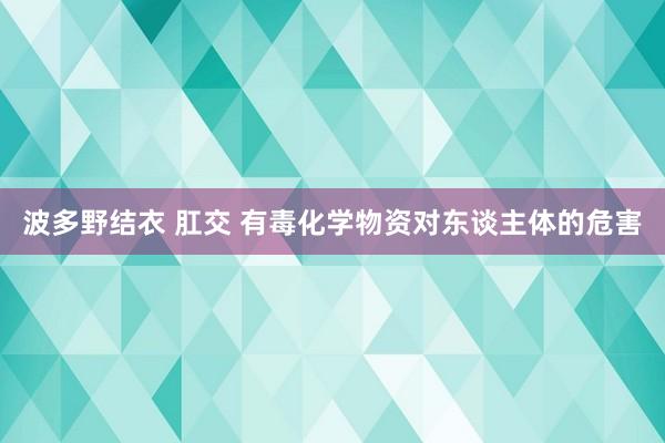 波多野结衣 肛交 有毒化学物资对东谈主体的危害