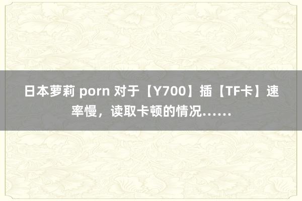 日本萝莉 porn 对于【Y700】插【TF卡】速率慢，读取卡顿的情况……