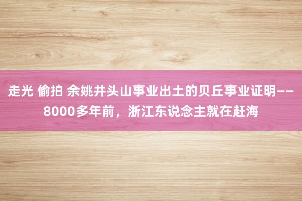 走光 偷拍 余姚井头山事业出土的贝丘事业证明——8000多年前，浙江东说念主就在赶海