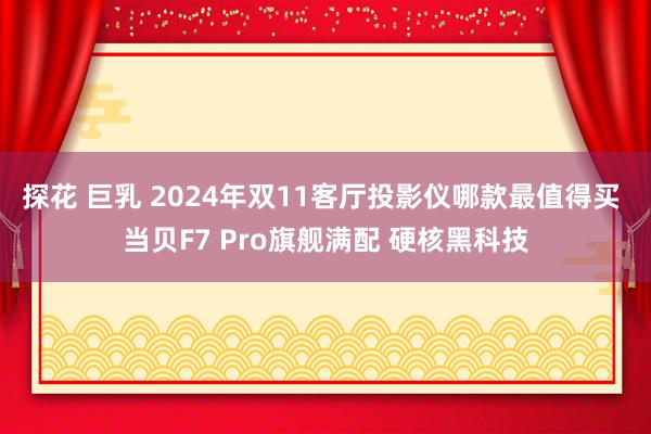 探花 巨乳 2024年双11客厅投影仪哪款最值得买 当贝F7 Pro旗舰满配 硬核黑科技