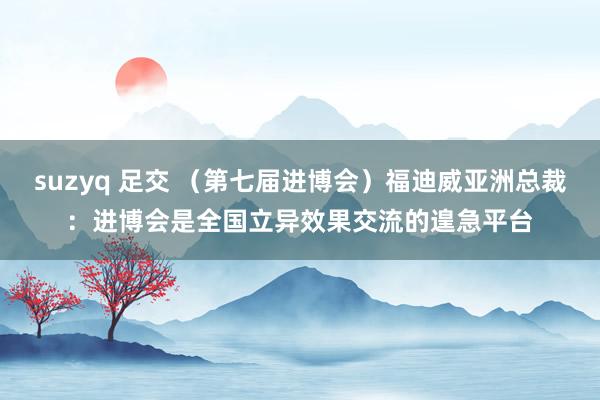 suzyq 足交 （第七届进博会）福迪威亚洲总裁：进博会是全国立异效果交流的遑急平台