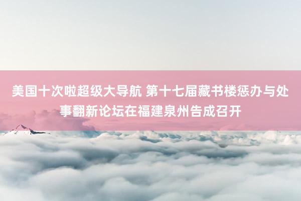 美国十次啦超级大导航 第十七届藏书楼惩办与处事翻新论坛在福建泉州告成召开