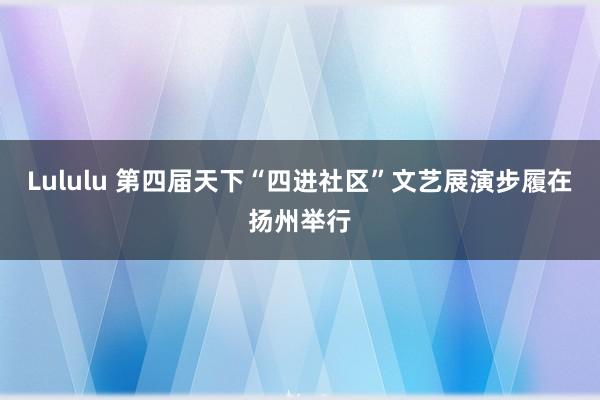 Lululu 第四届天下“四进社区”文艺展演步履在扬州举行