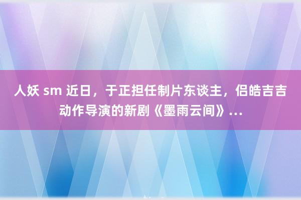 人妖 sm 近日，于正担任制片东谈主，侣皓吉吉动作导演的新剧《墨雨云间》…