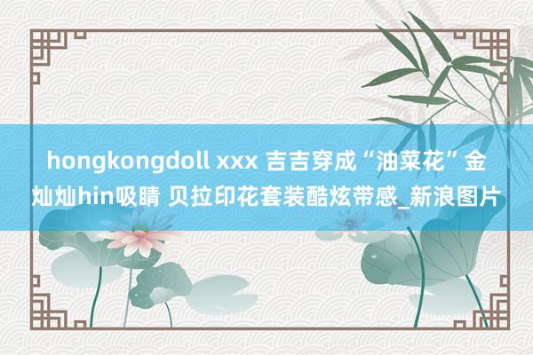 hongkongdoll xxx 吉吉穿成“油菜花”金灿灿hin吸睛 贝拉印花套装酷炫带感_新浪图片