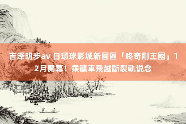 吉泽明步av 日環球影城新園區「咚奇剛王國」12月開幕！乘礦車飛越斷裂軌说念