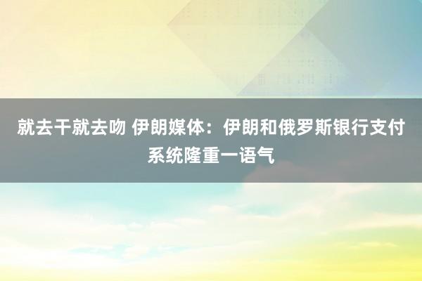 就去干就去吻 伊朗媒体：伊朗和俄罗斯银行支付系统隆重一语气