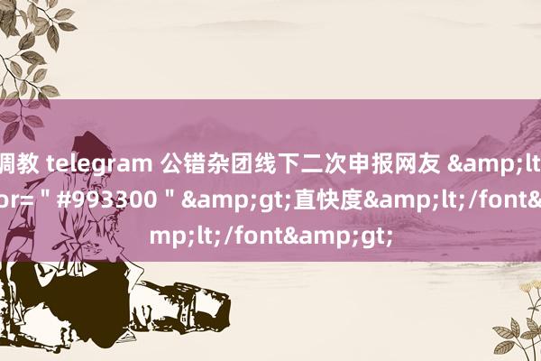 调教 telegram 公错杂团线下二次申报网友 &lt;font color=＂#993300＂&gt;直快度&lt;/font&gt;