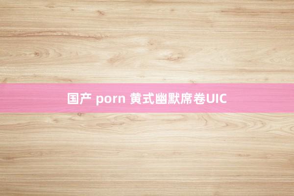 国产 porn 黄式幽默席卷UIC