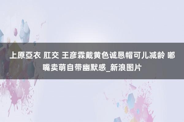 上原亞衣 肛交 王彦霖戴黄色诚恳帽可儿减龄 嘟嘴卖萌自带幽默感_新浪图片