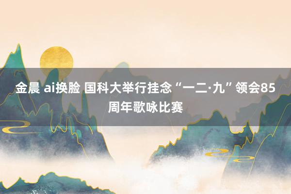 金晨 ai换脸 国科大举行挂念“一二·九”领会85周年歌咏比赛