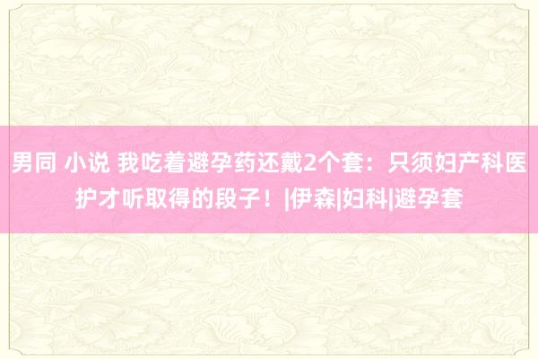 男同 小说 我吃着避孕药还戴2个套：只须妇产科医护才听取得的段子！|伊森|妇科|避孕套