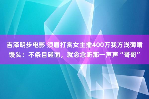 吉泽明步电影 须眉打赏女主播400万我方浅薄啃馒头：不条目碰面，就念念听那一声声“哥哥”