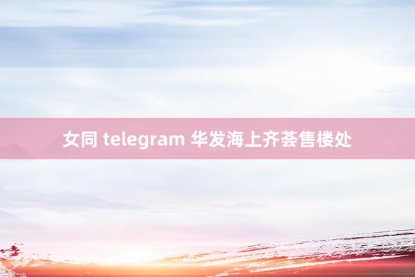 女同 telegram 华发海上齐荟售楼处