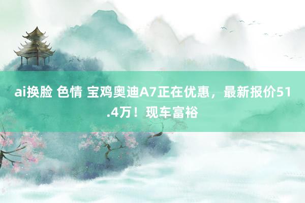 ai换脸 色情 宝鸡奥迪A7正在优惠，最新报价51.4万！现车富裕