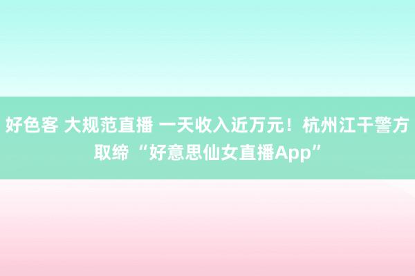 好色客 大规范直播 一天收入近万元！杭州江干警方取缔 “好意思仙女直播App”