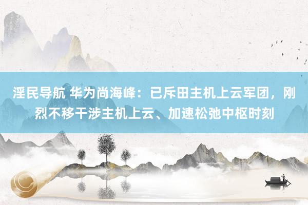 淫民导航 华为尚海峰：已斥田主机上云军团，刚烈不移干涉主机上云、加速松弛中枢时刻