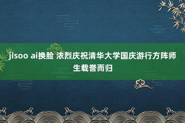 jisoo ai换脸 浓烈庆祝清华大学国庆游行方阵师生载誉而归