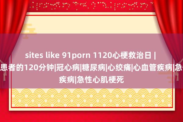 sites like 91porn 1120心梗救治日 | 120万心梗患者的120分钟|冠心病|糖尿病|心绞痛|心血管疾病|急性心肌梗死