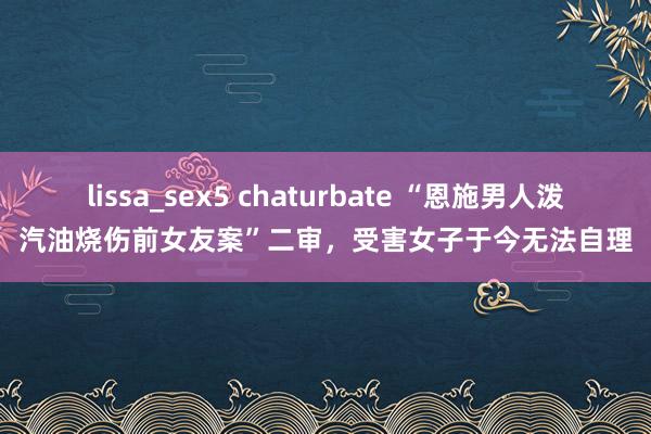 lissa_sex5 chaturbate “恩施男人泼汽油烧伤前女友案”二审，受害女子于今无法自理