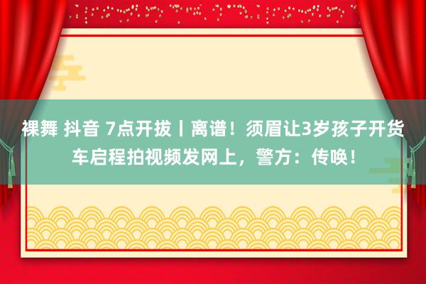 裸舞 抖音 7点开拔丨离谱！须眉让3岁孩子开货车启程拍视频发网上，警方：传唤！